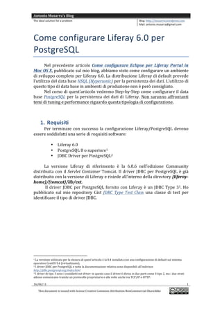 Antonio	
  Musarra's	
  Blog	
  
The	
  ideal	
  solution	
  for	
  a	
  problem	
                                                                                                                                                                                  Blog:	
  http://musarra.wordpress.com	
  
                                                                                                                                                                                                                                   Mail:	
  antonio.musarra@gmail.com	
  
	
  

Come	
  configurare	
  Liferay	
  6.0	
  per	
  
PostgreSQL	
  
         Nel	
   precedente	
   articolo	
   Come	
   configurare	
   Eclipse	
   per	
   Liferay	
   Portal	
   in	
  
Mac	
   OS	
  X,	
   pubblicato	
   sul	
   mio	
   blog,	
   abbiamo	
   visto	
   come	
   configurare	
   un	
   ambiente	
  
di	
  sviluppo	
  completo	
  per	
  Liferay	
  6.0.	
  La	
  distribuzione	
  Liferay	
  di	
  default	
  prevede	
  
l’utilizzo	
   del	
   data	
   base	
   HSQL	
  (Hypersonic)	
   per	
   la	
   persistenza	
   dei	
   dati.	
   L’utilizzo	
   di	
  
questo	
  tipo	
  di	
  data	
  base	
  in	
  ambienti	
  di	
  produzione	
  non	
  è	
  però	
  consigliato.	
  
         Nel	
  corso	
  di	
  quest’articolo	
  vedremo	
  Step-­‐by-­‐Step	
  come	
  configurare	
  il	
  data	
  
base	
   PostgreSQL	
   per	
   la	
   persistenza	
   dei	
   dati	
   di	
   Liferay.	
   Non	
   saranno	
   affrontanti	
  
temi	
  di	
  tuning	
  e	
  performance	
  riguardo	
  questa	
  tipologia	
  di	
  configurazione.	
  
	
  


                           1. Requisiti	
  
      Per	
   terminare	
   con	
   successo	
   la	
   configurazione	
   Liferay/PostgreSQL	
   devono	
  
essere	
  soddisfatti	
  una	
  serie	
  di	
  requisiti	
  software:	
  
      	
  
                  • Liferay	
  6.0	
  
                  • PostgreSQL	
  8	
  o	
  superiore1	
  
                  • JDBC	
  Driver	
  per	
  PostgreSQL2	
  
	
  
      La	
   versione	
   Liferay	
   di	
   riferimento	
   è	
   la	
   6.0.6	
   nell’edizione	
   Community	
  
distribuita	
   con	
   il	
   Servlet	
  Container	
  Tomcat.	
   Il	
   driver	
   JDBC	
   per	
   PostgreSQL	
   è	
   già	
  
distribuito	
  con	
  la	
  versione	
  di	
  Liferay	
  e	
  risiede	
  all’interno	
  della	
  directory	
  {liferay-­‐
home}/{tomcat}/lib/ext.	
  
      	
  Il	
   driver	
   JDBC	
   per	
   PostgreSQL	
   fornito	
   con	
   Liferay	
   è	
   un	
   JDBC	
   Type	
   33.	
   Ho	
  
pubblicato	
   sul	
   mio	
   repository	
   Gist	
   JDBC	
   Type	
   Test	
   Class	
   una	
   classe	
   di	
   test	
   per	
  
identificare	
  il	
  tipo	
  di	
  driver	
  JDBC.	
  	
  
	
                                             	
  




	
  	
  	
  	
  	
  	
  	
  	
  	
  	
  	
  	
  	
  	
  	
  	
  	
  	
  	
  	
  	
  	
  	
  	
  	
  	
  	
  	
  	
  	
  	
  	
  	
  	
  	
  	
  	
  	
  	
  	
  	
  	
  	
  	
  	
  	
  	
  	
  	
  	
  	
  	
  	
  	
  	
  	
  
1    	
  La	
  versione	
  utilizzata	
  per	
  la	
  stesura	
  di	
  quest’articolo	
  è	
  la	
  8.4	
  installata	
  con	
  una	
  configurazione	
  di	
  default	
  sul	
  sistema	
  
operativo	
  CentOS	
  5.6	
  (virtualizzato).	
  
2	
  I	
  driver	
  JDBC	
  per	
  PostgreSQL	
  e	
  tutta	
  la	
  documentazione	
  relativa	
  sono	
  disponibili	
  all’indirizzo	
  

http://jdbc.postgresql.org/index.html	
  	
  
3	
  I	
  driver	
  di	
  tipo	
  3	
  sono	
  i	
  cosiddetti	
  net	
  driver:	
  in	
  questo	
  caso	
  il	
  driver	
  è	
  diviso	
  in	
  due	
  parti	
  come	
  il	
  tipo	
  2,	
  ma	
  i	
  due	
  strati	
  

adesso	
  comunicano	
  tramite	
  un	
  protocollo	
  proprietario	
  o	
  alle	
  volte	
  anche	
  via	
  TCP/IP	
  o	
  HTTP.	
  
	
  
16/06/11	
                                                                                                                                                                                                                1	
  

                  This	
  document	
  is	
  issued	
  with	
  license	
  Creative	
  Commons	
  Attribution-­‐NonCommercial-­‐ShareAlike	
  
                                                                                                                                                                                                                                                                               	
  
	
  
 