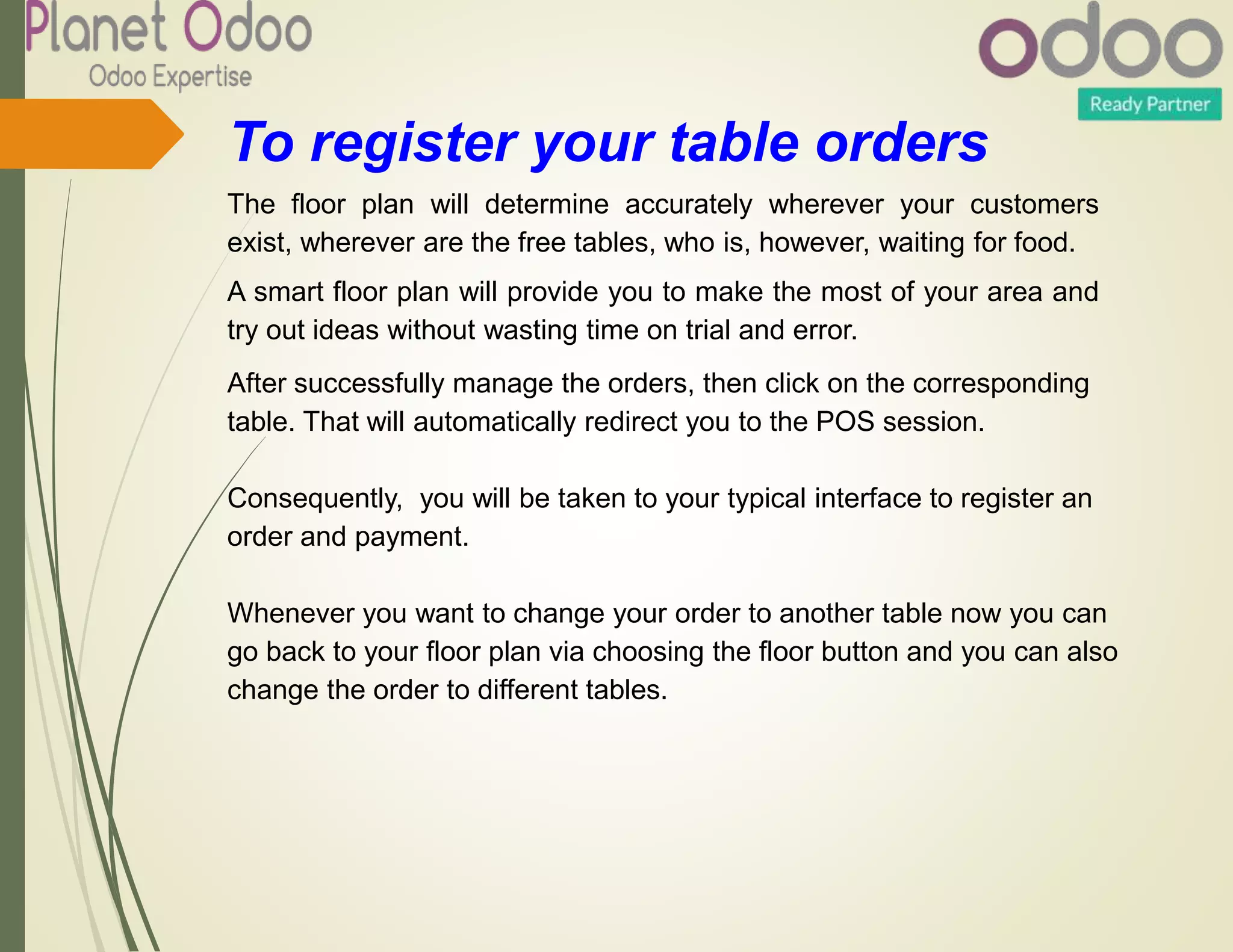 To register your table orders
The floor plan will determine accurately wherever your customers
exist, wherever are the free tables, who is, however, waiting for food.
A smart floor plan will provide you to make the most of your area and
try out ideas without wasting time on trial and error.
After successfully manage the orders, then click on the corresponding
table. That will automatically redirect you to the POS session.
Consequently, you will be taken to your typical interface to register an
order and payment.
Whenever you want to change your order to another table now you can
go back to your floor plan via choosing the floor button and you can also
change the order to different tables.
 