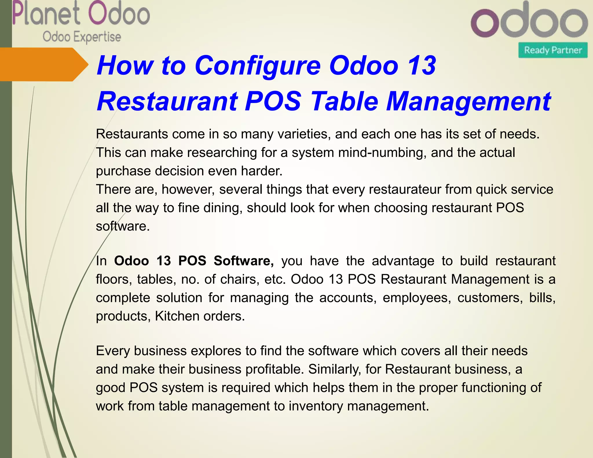 How to Configure Odoo 13
Restaurant POS Table Management
Restaurants come in so many varieties, and each one has its set of needs.
This can make researching for a system mind-numbing, and the actual
purchase decision even harder.
There are, however, several things that every restaurateur from quick service
all the way to fine dining, should look for when choosing restaurant POS
software.
In Odoo 13 POS Software, you have the advantage to build restaurant
floors, tables, no. of chairs, etc. Odoo 13 POS Restaurant Management is a
complete solution for managing the accounts, employees, customers, bills,
products, Kitchen orders.
Every business explores to find the software which covers all their needs
and make their business profitable. Similarly, for Restaurant business, a
good POS system is required which helps them in the proper functioning of
work from table management to inventory management.
 