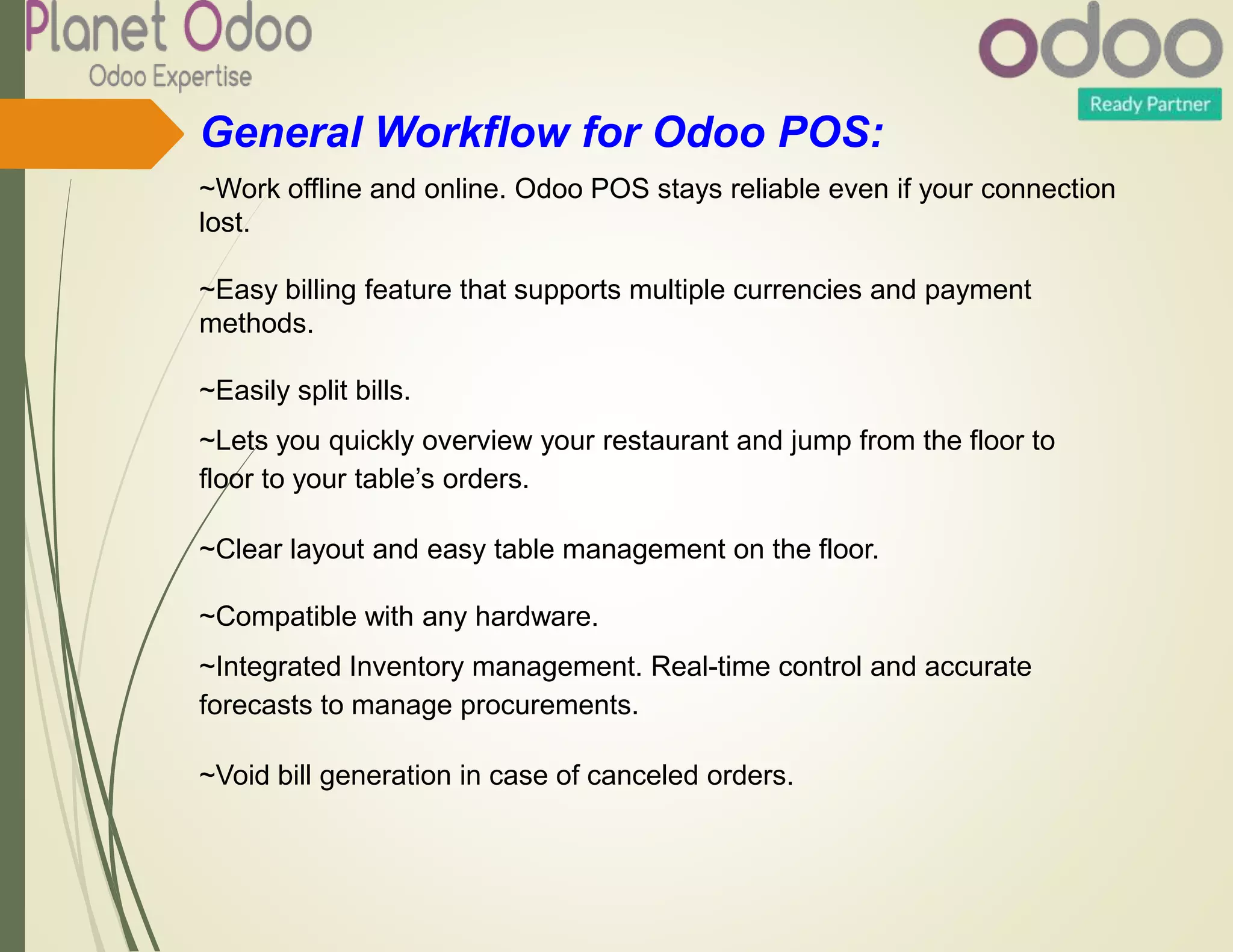 General Workflow for Odoo POS:
~Work offline and online. Odoo POS stays reliable even if your connection
lost.
~Easy billing feature that supports multiple currencies and payment
methods.
~Easily split bills.
~Lets you quickly overview your restaurant and jump from the floor to
floor to your table’s orders.
~Clear layout and easy table management on the floor.
~Compatible with any hardware.
~Integrated Inventory management. Real-time control and accurate
forecasts to manage procurements.
~Void bill generation in case of canceled orders.
 