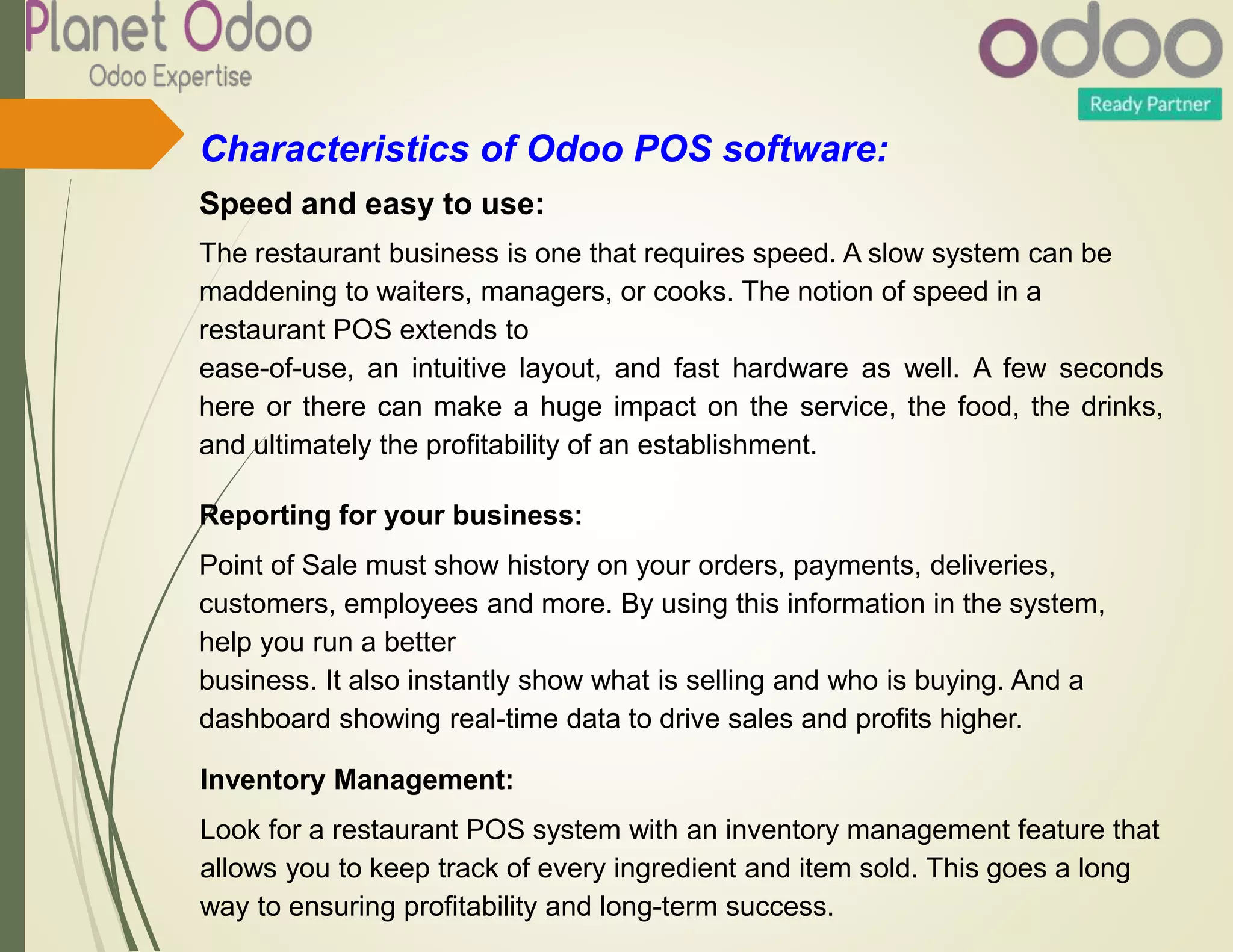 Characteristics of Odoo POS software:
Speed and easy to use:
The restaurant business is one that requires speed. A slow system can be
maddening to waiters, managers, or cooks. The notion of speed in a
restaurant POS extends to
ease-of-use, an intuitive layout, and fast hardware as well. A few seconds
here or there can make a huge impact on the service, the food, the drinks,
and ultimately the profitability of an establishment.
Reporting for your business:
Point of Sale must show history on your orders, payments, deliveries,
customers, employees and more. By using this information in the system,
help you run a better
business. It also instantly show what is selling and who is buying. And a
dashboard showing real-time data to drive sales and profits higher.
Inventory Management:
Look for a restaurant POS system with an inventory management feature that
allows you to keep track of every ingredient and item sold. This goes a long
way to ensuring profitability and long-term success.
 