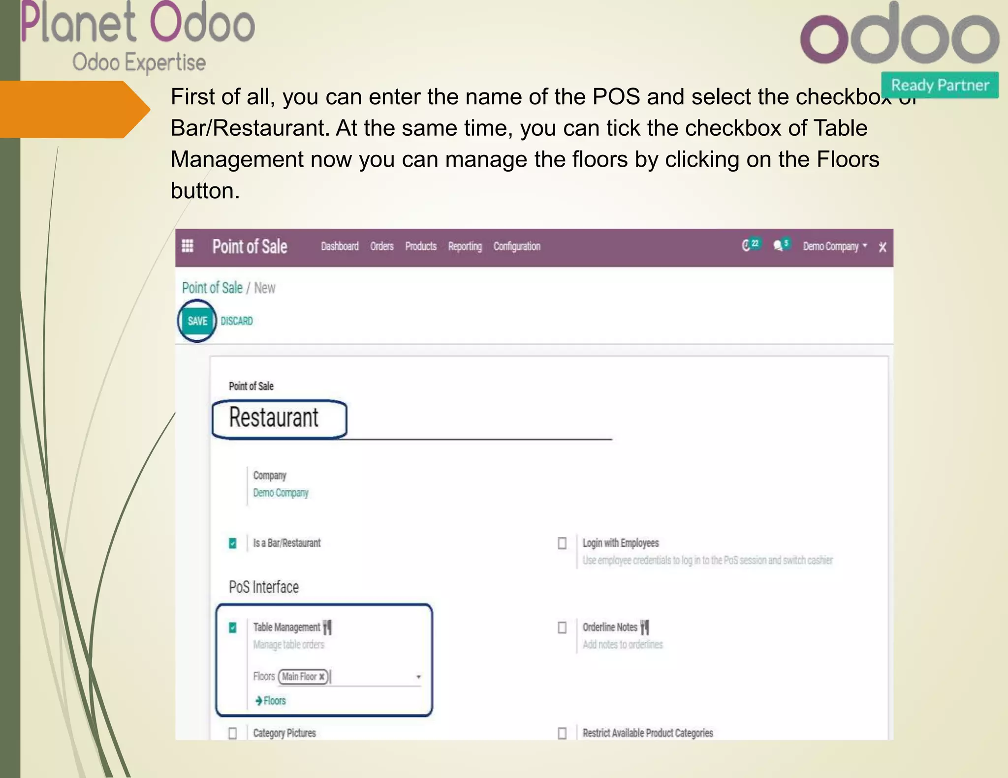 First of all, you can enter the name of the POS and select the checkbox of
Bar/Restaurant. At the same time, you can tick the checkbox of Table
Management now you can manage the floors by clicking on the Floors
button.
 
