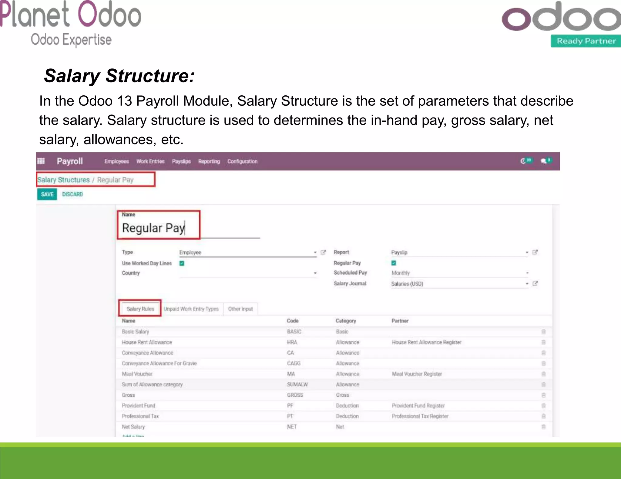Salary Structure:
In the Odoo 13 Payroll Module, Salary Structure is the set of parameters that describe
the salary. Salary structure is used to determines the in-hand pay, gross salary, net
salary, allowances, etc.
 