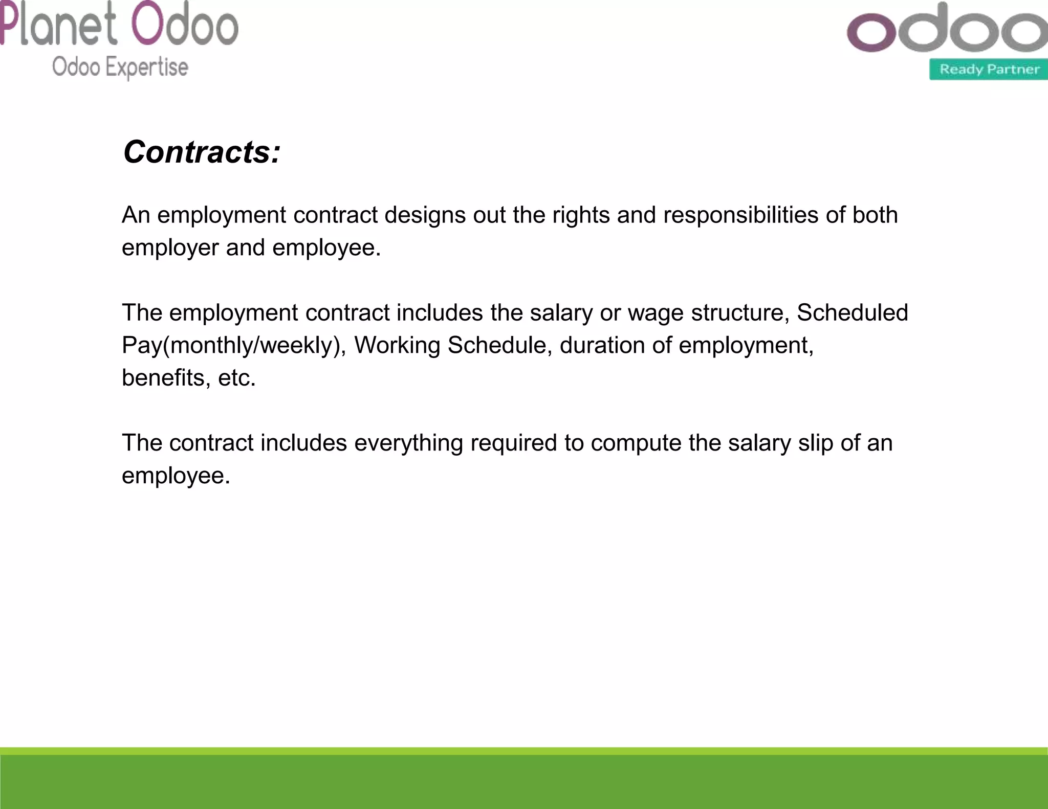 Contracts:
An employment contract designs out the rights and responsibilities of both
employer and employee.
The employment contract includes the salary or wage structure, Scheduled
Pay(monthly/weekly), Working Schedule, duration of employment,
benefits, etc.
The contract includes everything required to compute the salary slip of an
employee.
 