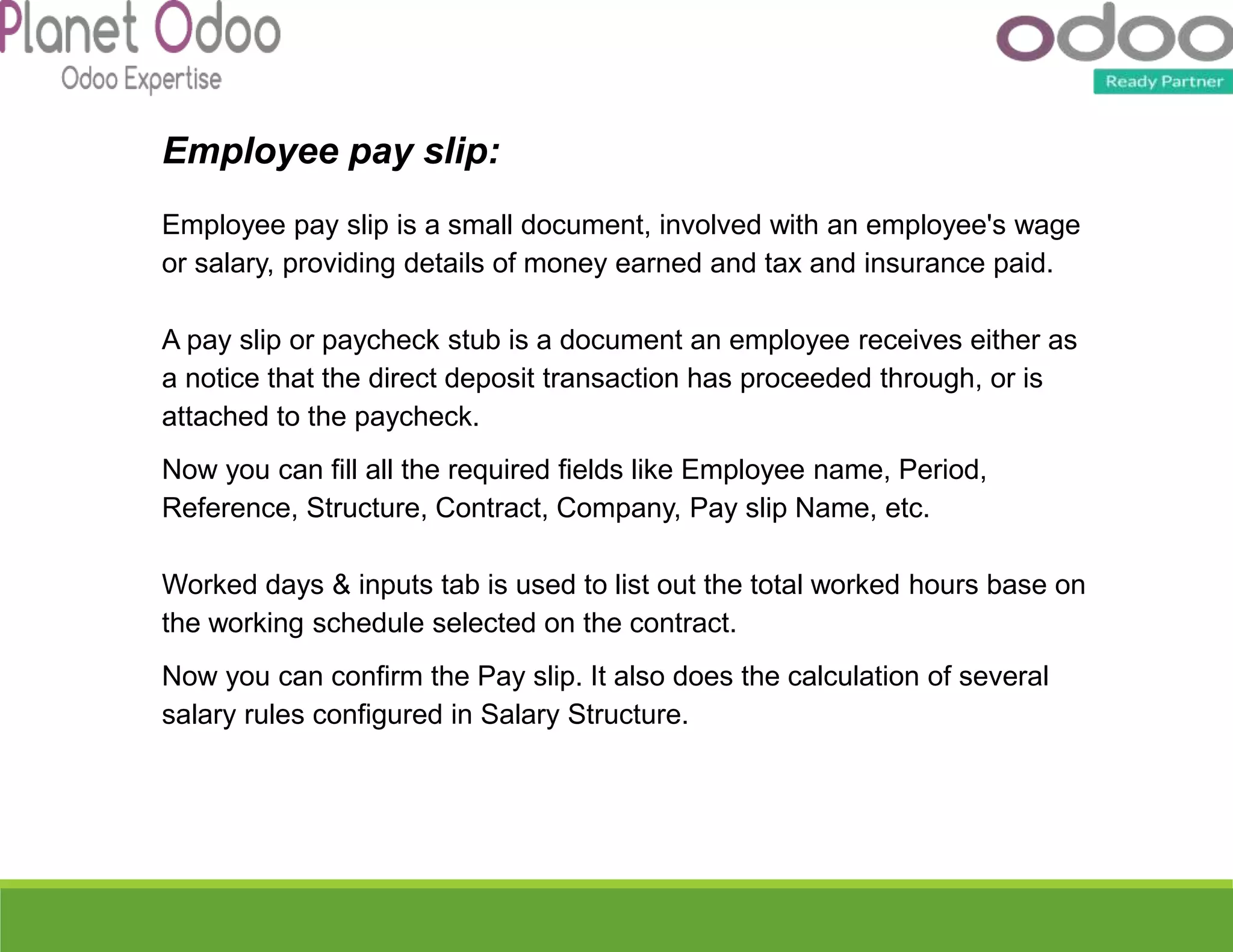 Employee pay slip:
Employee pay slip is a small document, involved with an employee's wage
or salary, providing details of money earned and tax and insurance paid.
A pay slip or paycheck stub is a document an employee receives either as
a notice that the direct deposit transaction has proceeded through, or is
attached to the paycheck.
Now you can fill all the required fields like Employee name, Period,
Reference, Structure, Contract, Company, Pay slip Name, etc.
Worked days & inputs tab is used to list out the total worked hours base on
the working schedule selected on the contract.
Now you can confirm the Pay slip. It also does the calculation of several
salary rules configured in Salary Structure.
 