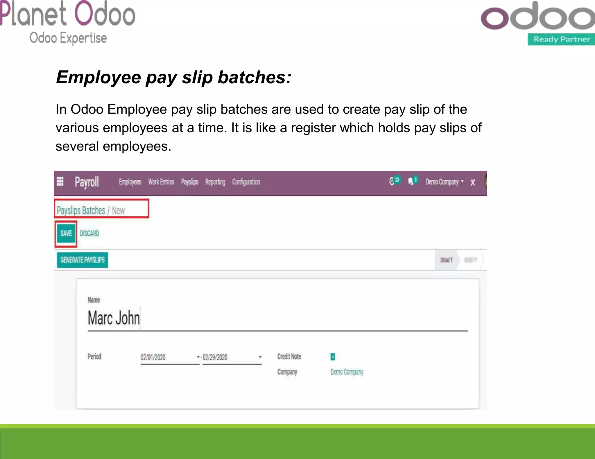 Employee pay slip batches:
In Odoo Employee pay slip batches are used to create pay slip of the
various employees at a time. It is like a register which holds pay slips of
several employees.
 