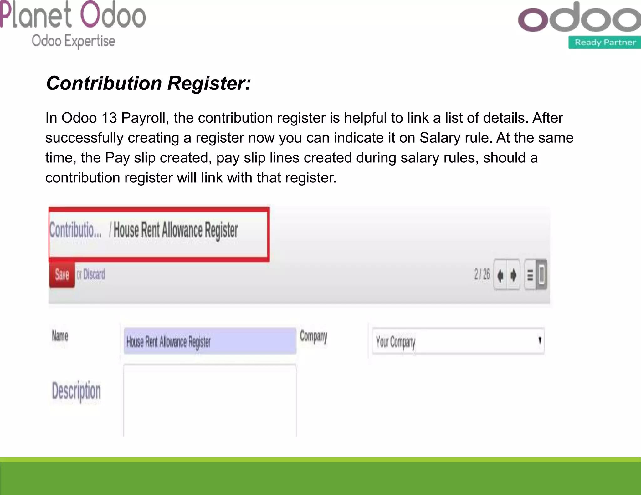 Contribution Register:
In Odoo 13 Payroll, the contribution register is helpful to link a list of details. After
successfully creating a register now you can indicate it on Salary rule. At the same
time, the Pay slip created, pay slip lines created during salary rules, should a
contribution register will link with that register.
 