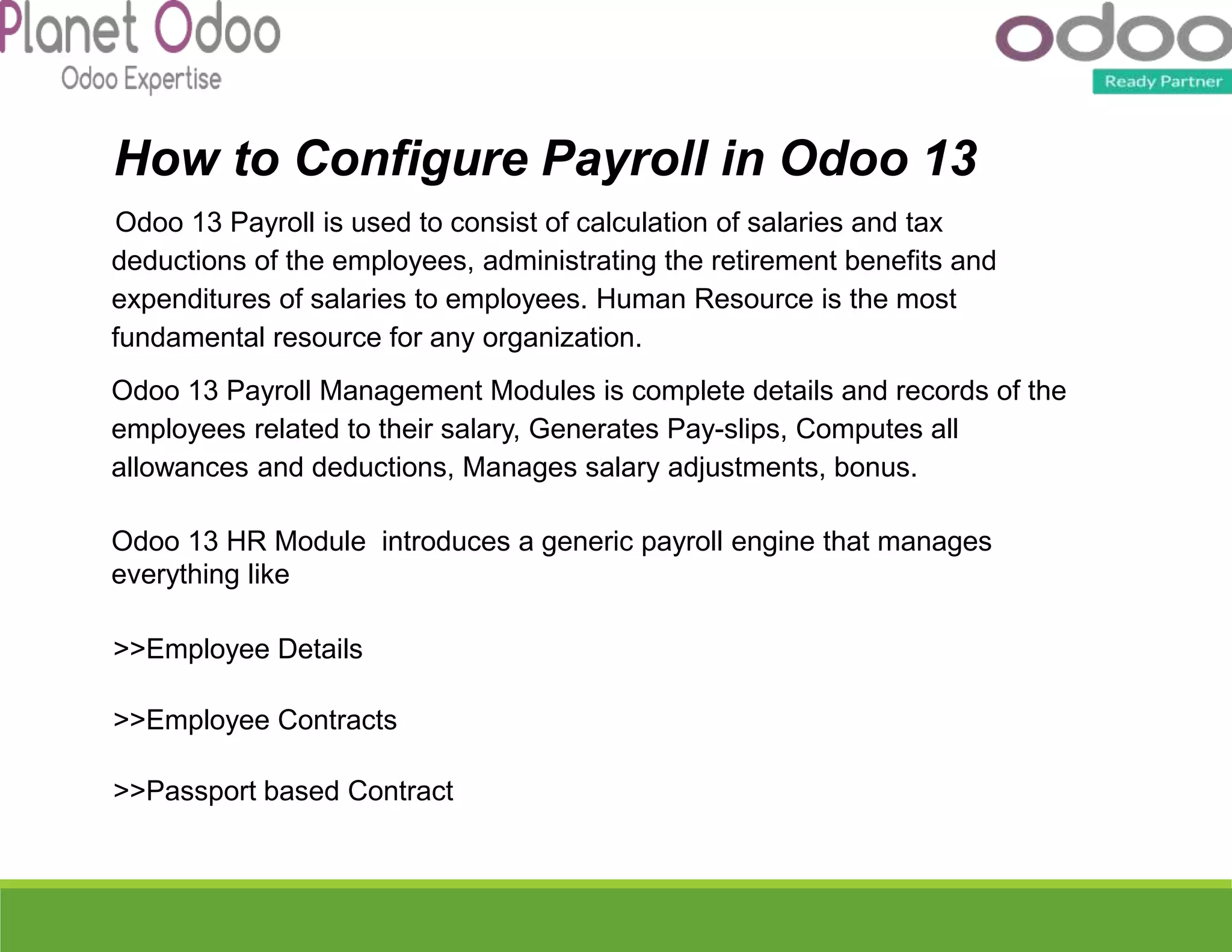 How to Configure Payroll in Odoo 13
Odoo 13 Payroll is used to consist of calculation of salaries and tax
deductions of the employees, administrating the retirement benefits and
expenditures of salaries to employees. Human Resource is the most
fundamental resource for any organization.
Odoo 13 Payroll Management Modules is complete details and records of the
employees related to their salary, Generates Pay-slips, Computes all
allowances and deductions, Manages salary adjustments, bonus.
Odoo 13 HR Module introduces a generic payroll engine that manages
everything like
>>Employee Details
>>Employee Contracts
>>Passport based Contract
 