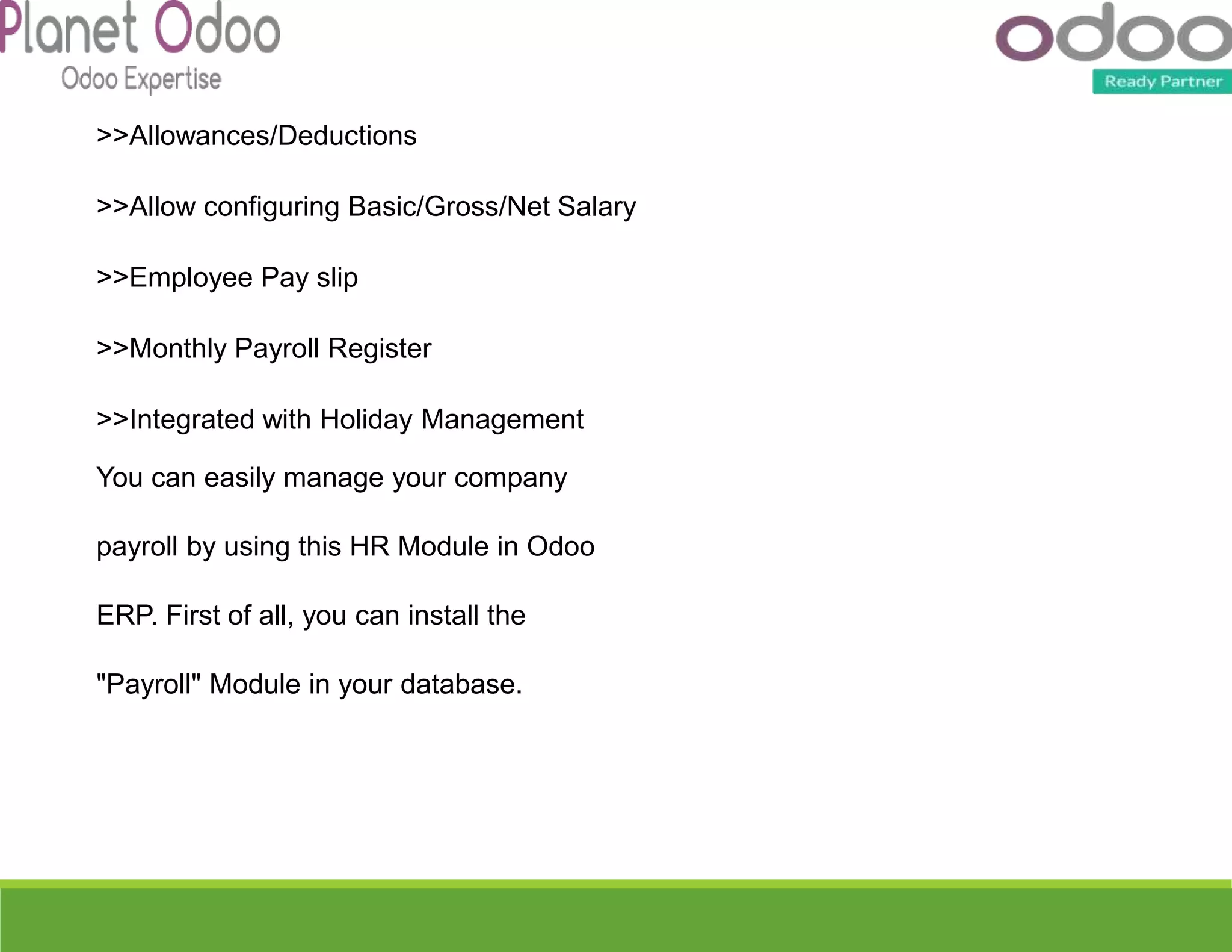 >>Allowances/Deductions
>>Allow configuring Basic/Gross/Net Salary
>>Employee Pay slip
>>Monthly Payroll Register
>>Integrated with Holiday Management
You can easily manage your company
payroll by using this HR Module in Odoo
ERP. First of all, you can install the
"Payroll" Module in your database.
 