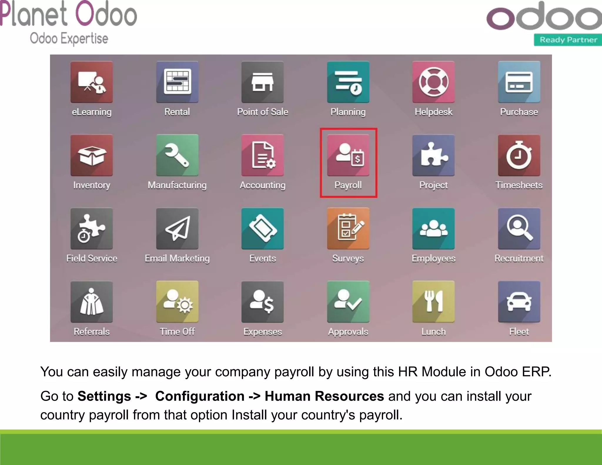 You can easily manage your company payroll by using this HR Module in Odoo ERP.
Go to Settings -> Configuration -> Human Resources and you can install your
country payroll from that option Install your country's payroll.
 