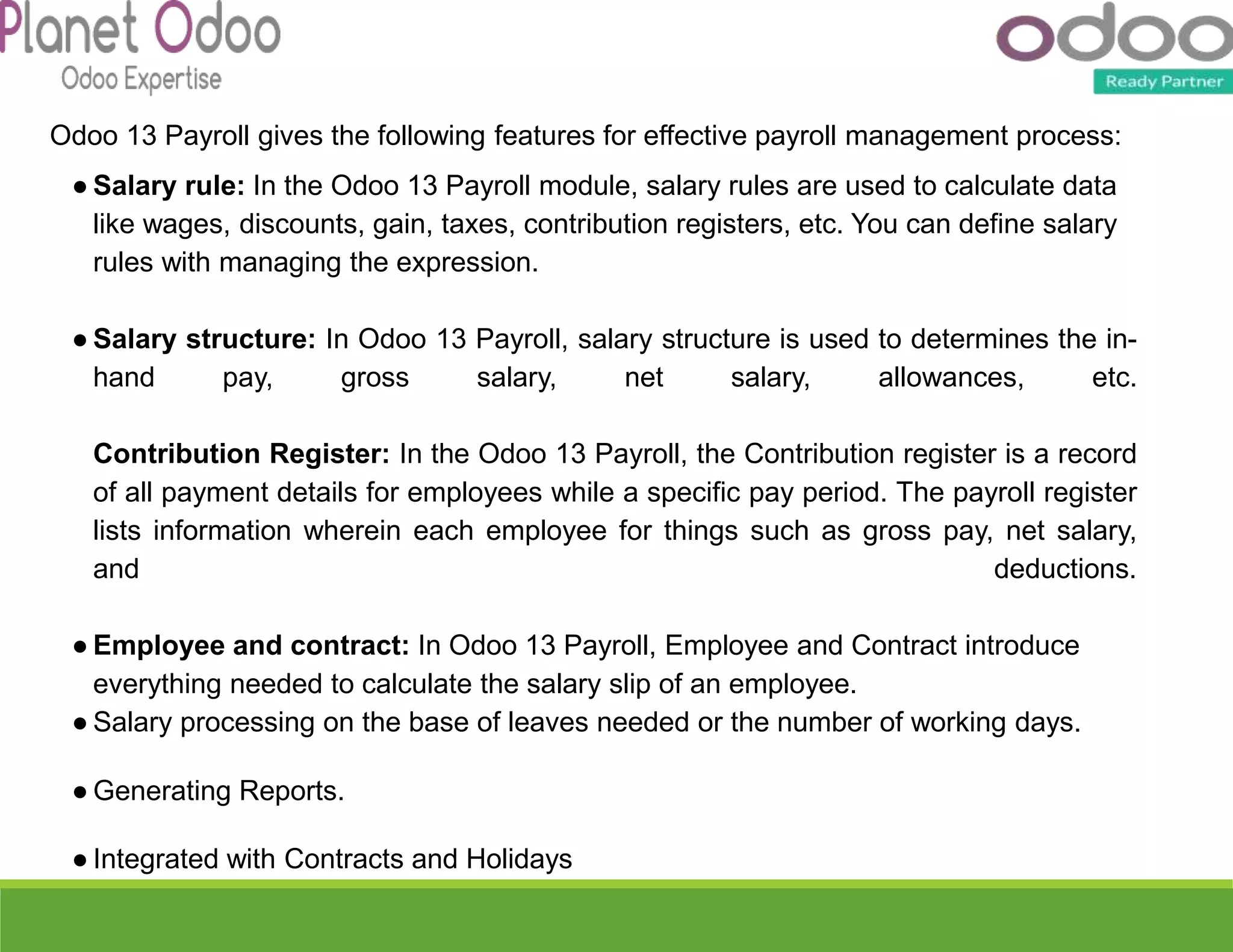 Odoo 13 Payroll gives the following features for effective payroll management process:
● Salary rule: In the Odoo 13 Payroll module, salary rules are used to calculate data
like wages, discounts, gain, taxes, contribution registers, etc. You can define salary
rules with managing the expression.
● Salary structure: In Odoo 13 Payroll, salary structure is used to determines the in-
hand pay, gross salary, net salary, allowances, etc.
Contribution Register: In the Odoo 13 Payroll, the Contribution register is a record
of all payment details for employees while a specific pay period. The payroll register
lists information wherein each employee for things such as gross pay, net salary,
and deductions.
● Employee and contract: In Odoo 13 Payroll, Employee and Contract introduce
everything needed to calculate the salary slip of an employee.
● Salary processing on the base of leaves needed or the number of working days.
● Generating Reports.
● Integrated with Contracts and Holidays
 