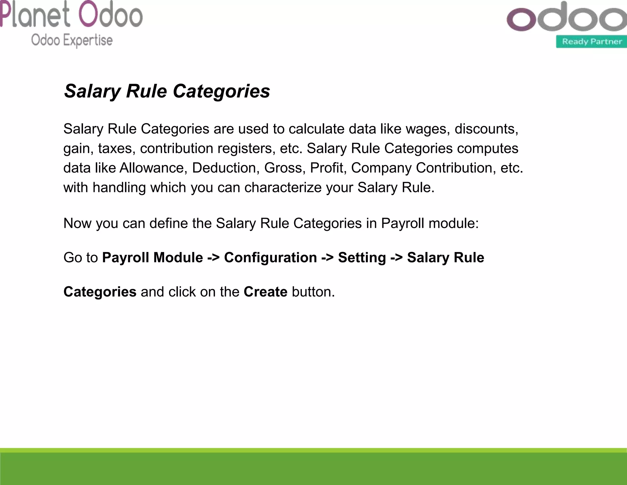 Salary Rule Categories
Salary Rule Categories are used to calculate data like wages, discounts,
gain, taxes, contribution registers, etc. Salary Rule Categories computes
data like Allowance, Deduction, Gross, Profit, Company Contribution, etc.
with handling which you can characterize your Salary Rule.
Now you can define the Salary Rule Categories in Payroll module:
Go to Payroll Module -> Configuration -> Setting -> Salary Rule
Categories and click on the Create button.
 