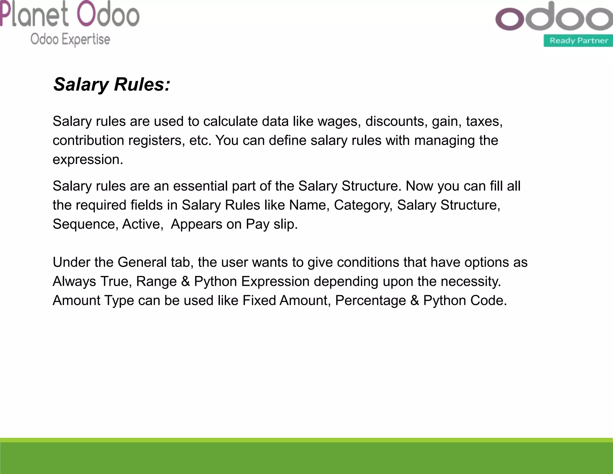 Salary Rules:
Salary rules are used to calculate data like wages, discounts, gain, taxes,
contribution registers, etc. You can define salary rules with managing the
expression.
Salary rules are an essential part of the Salary Structure. Now you can fill all
the required fields in Salary Rules like Name, Category, Salary Structure,
Sequence, Active, Appears on Pay slip.
Under the General tab, the user wants to give conditions that have options as
Always True, Range & Python Expression depending upon the necessity.
Amount Type can be used like Fixed Amount, Percentage & Python Code.
 