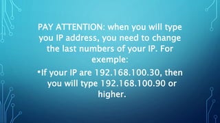 PAY ATTENTION: when you will type
you IP address, you need to change
the last numbers of your IP. For
exemple:
•If your IP are 192.168.100.30, then
you will type 192.168.100.90 or
higher.
 