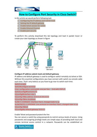 How to Configure Port Security in Cisco Switch?
In this article we would perform following task
Configuring the IP address and subnet mask
Setting the IP default gateway
Enable telnet session for switch
Enable Ethereal Channel
Enable port security
To perform this activity download this lab topology and load in packet tracer or
create your own topology as shown in figure
Configure IP address subnet mask and default gateway
IP address and default gateway is used to configure switch remotely via telnet or SSH.
Without this essential configurations you have connect with switch via console cable
each time. That's very tedious as you have to go near to switch each time.
Switch>enable
Switch#configure terminal
Enter configuration commands, one per line. End with CNTL/Z.
Switch(config)#hostname S1
S1(config)#interface vlan 1
S1(config-if)#ip address 10.0.0.10 255.0.0.0
S1(config-if)#no shutdown
%LINK-5-CHANGED: Interface Vlan1, changed state to up
%LINEPROTO-5-UPDOWN: Line protocol on Interface Vlan1, changed state to up
S1(config-if)#exit
S1(config)#ip default-gateway 10.0.0.1
Enable Telnet and password protect the line
You can secure a switch by using passwords to restrict various levels of access. Using
passwords and assigning privilege levels are simple ways of providing both local and
remote terminal access control in a network. Passwords can be established on
 