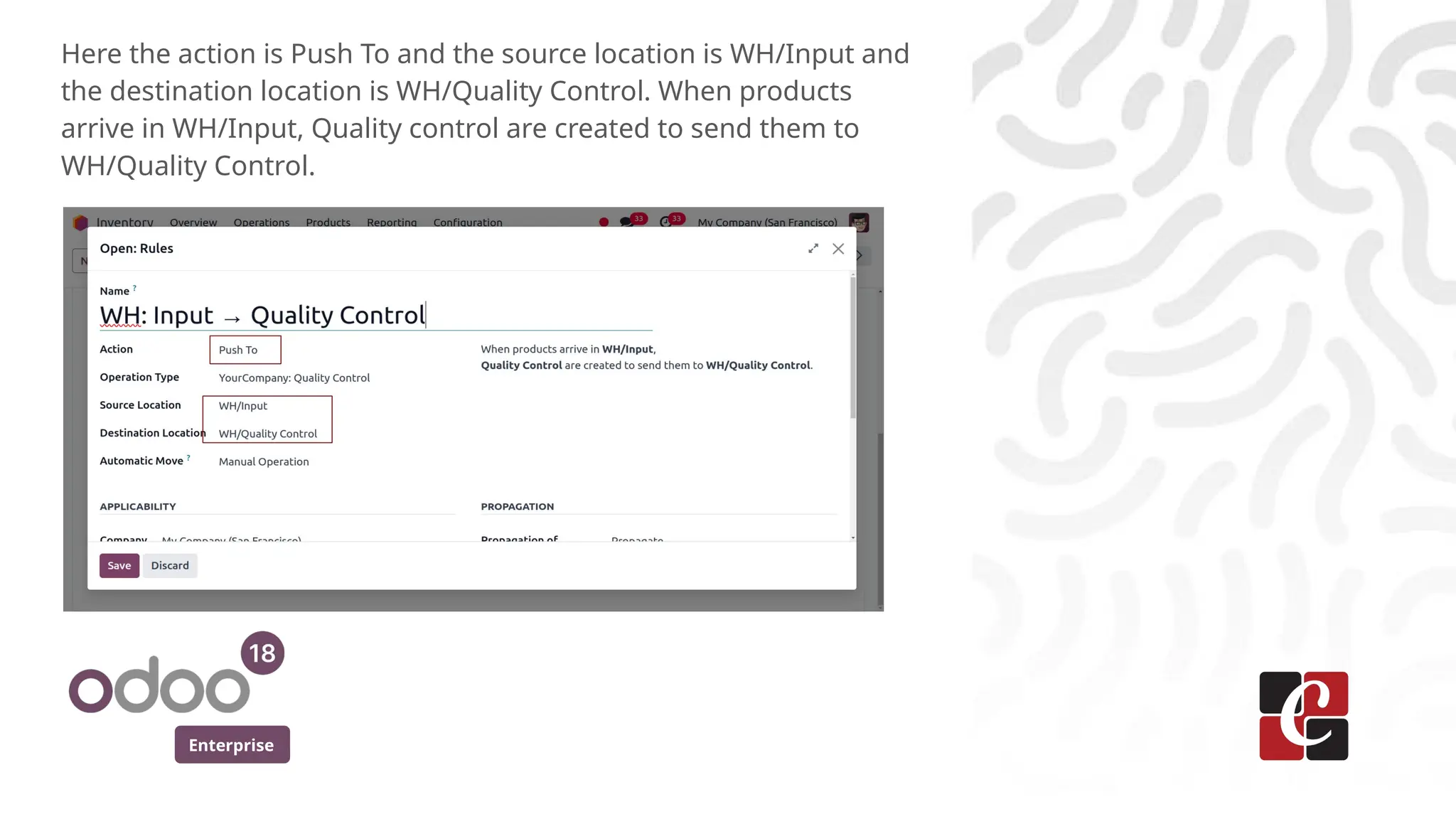 Enterprise
Here the action is Push To and the source location is WH/Input and
the destination location is WH/Quality Control. When products
arrive in WH/Input, Quality control are created to send them to
WH/Quality Control.
 