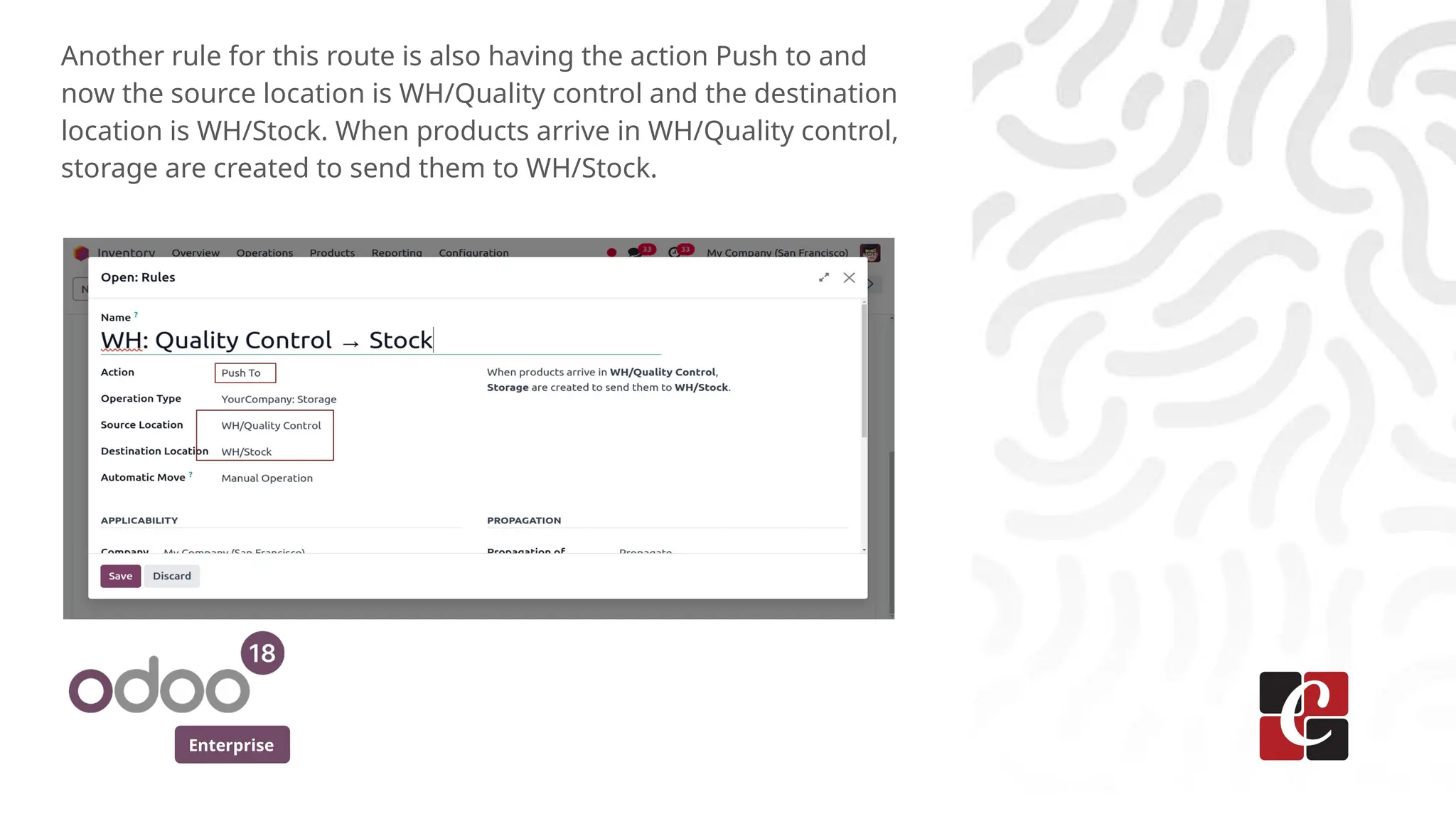 Enterprise
Another rule for this route is also having the action Push to and
now the source location is WH/Quality control and the destination
location is WH/Stock. When products arrive in WH/Quality control,
storage are created to send them to WH/Stock.
 