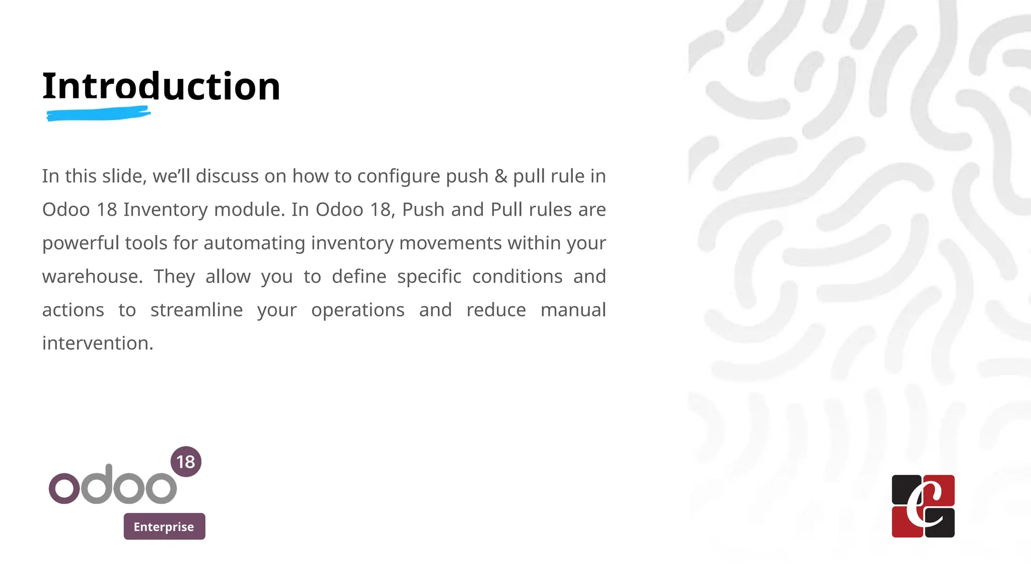Enterprise
Introduction
In this slide, we’ll discuss on how to configure push & pull rule in
Odoo 18 Inventory module. In Odoo 18, Push and Pull rules are
powerful tools for automating inventory movements within your
warehouse. They allow you to define specific conditions and
actions to streamline your operations and reduce manual
intervention.
 