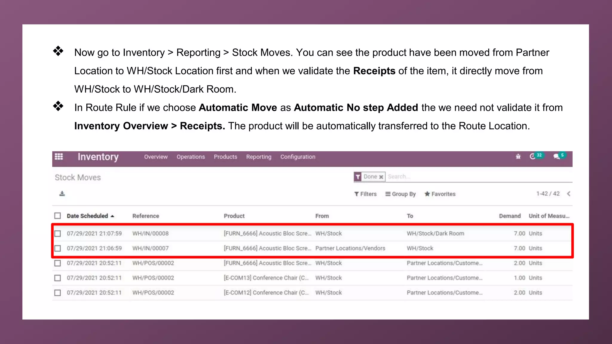 ❖ Now go to Inventory > Reporting > Stock Moves. You can see the product have been moved from Partner
Location to WH/Stock Location first and when we validate the Receipts of the item, it directly move from
WH/Stock to WH/Stock/Dark Room.
❖ In Route Rule if we choose Automatic Move as Automatic No step Added the we need not validate it from
Inventory Overview > Receipts. The product will be automatically transferred to the Route Location.
 