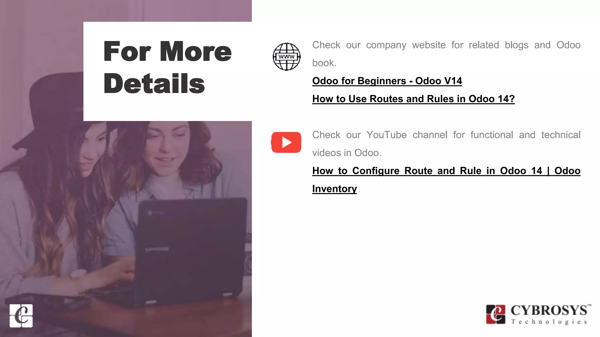 For More
Details
Check our company website for related blogs and Odoo
book.
Odoo for Beginners - Odoo V14
How to Use Routes and Rules in Odoo 14?
Check our YouTube channel for functional and technical
videos in Odoo.
How to Configure Route and Rule in Odoo 14 | Odoo
Inventory
 