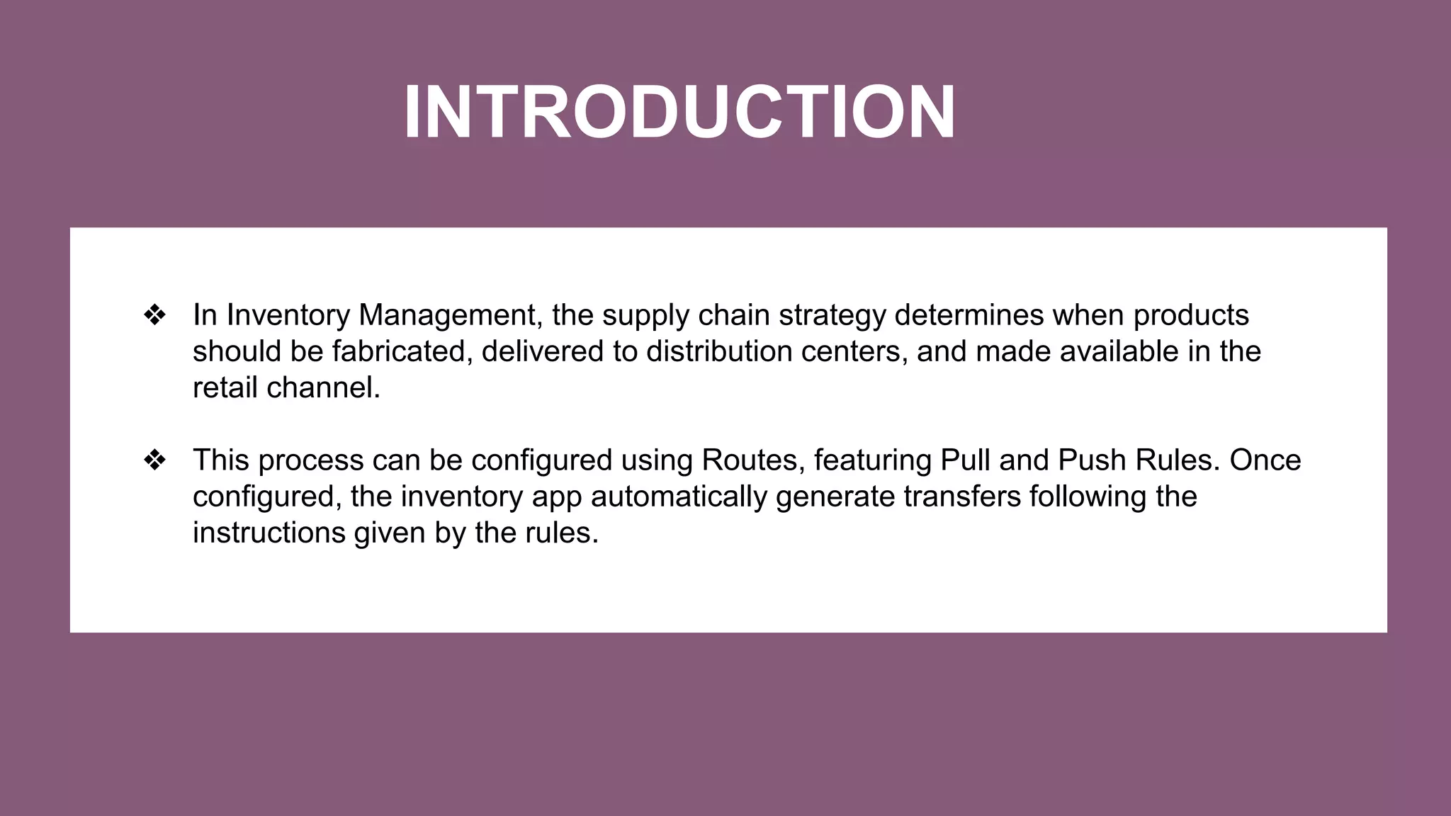 INTRODUCTION
❖ In Inventory Management, the supply chain strategy determines when products
should be fabricated, delivered to distribution centers, and made available in the
retail channel.
❖ This process can be configured using Routes, featuring Pull and Push Rules. Once
configured, the inventory app automatically generate transfers following the
instructions given by the rules.
 