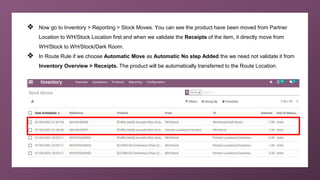 ❖ Now go to Inventory > Reporting > Stock Moves. You can see the product have been moved from Partner
Location to WH/Stock Location first and when we validate the Receipts of the item, it directly move from
WH/Stock to WH/Stock/Dark Room.
❖ In Route Rule if we choose Automatic Move as Automatic No step Added the we need not validate it from
Inventory Overview > Receipts. The product will be automatically transferred to the Route Location.
 