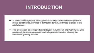 INTRODUCTION
❖ In Inventory Management, the supply chain strategy determines when products
should be fabricated, delivered to distribution centers, and made available in the
retail channel.
❖ This process can be configured using Routes, featuring Pull and Push Rules. Once
configured, the inventory app automatically generate transfers following the
instructions given by the rules.
 