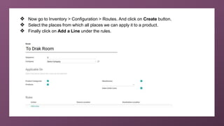 ❖ Now go to Inventory > Configuration > Routes. And click on Create button.
❖ Select the places from which all places we can apply it to a product.
❖ Finally click on Add a Line under the rules.
 