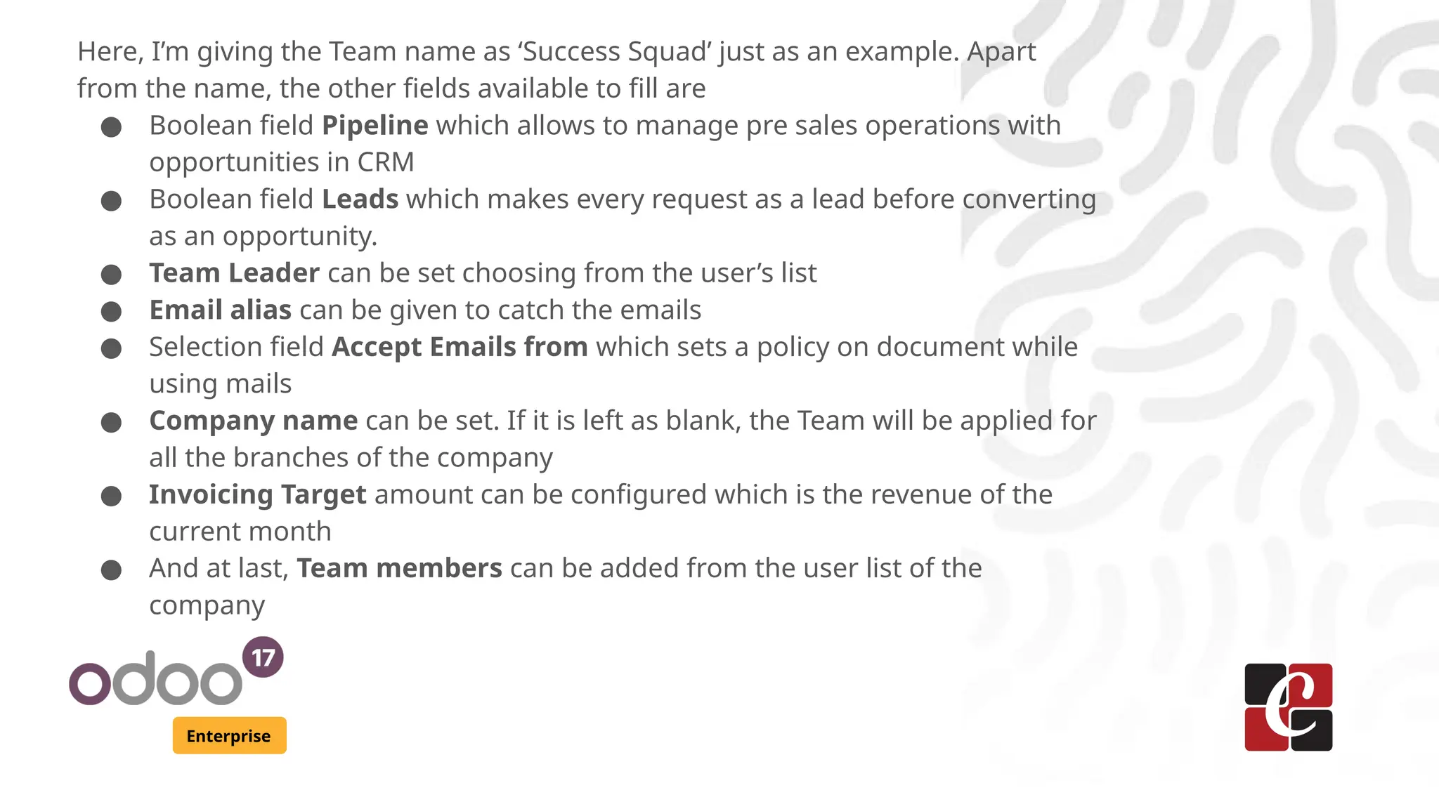 Enterprise
Here, I’m giving the Team name as ‘Success Squad’ just as an example. Apart
from the name, the other fields available to fill are
● Boolean field Pipeline which allows to manage pre sales operations with
opportunities in CRM
● Boolean field Leads which makes every request as a lead before converting
as an opportunity.
● Team Leader can be set choosing from the user’s list
● Email alias can be given to catch the emails
● Selection field Accept Emails from which sets a policy on document while
using mails
● Company name can be set. If it is left as blank, the Team will be applied for
all the branches of the company
● Invoicing Target amount can be configured which is the revenue of the
current month
● And at last, Team members can be added from the user list of the
company
 