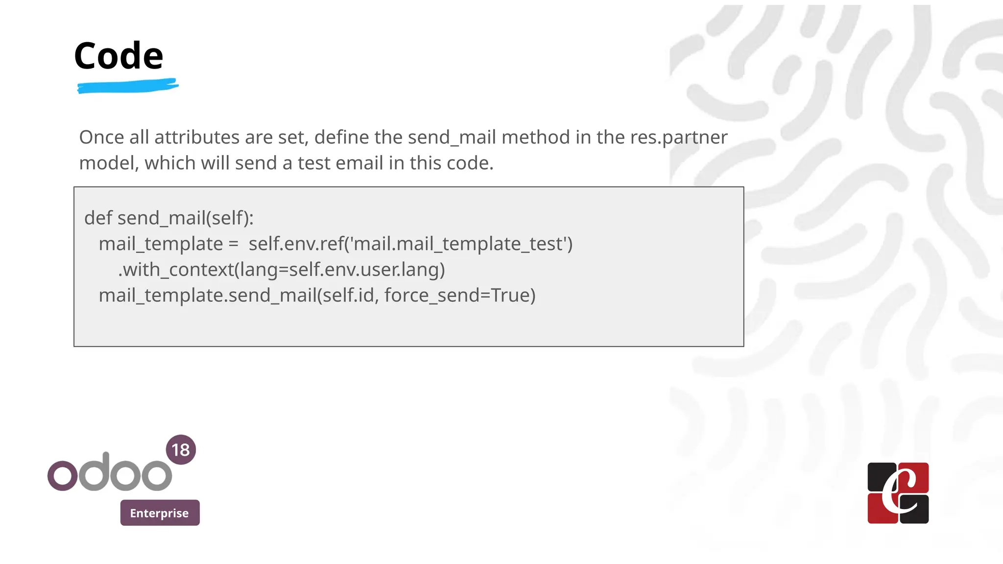 Enterprise
Once all attributes are set, define the send_mail method in the res.partner
model, which will send a test email in this code.
Code
def send_mail(self):
mail_template = self.env.ref('mail.mail_template_test')
.with_context(lang=self.env.user.lang)
mail_template.send_mail(self.id, force_send=True)
 