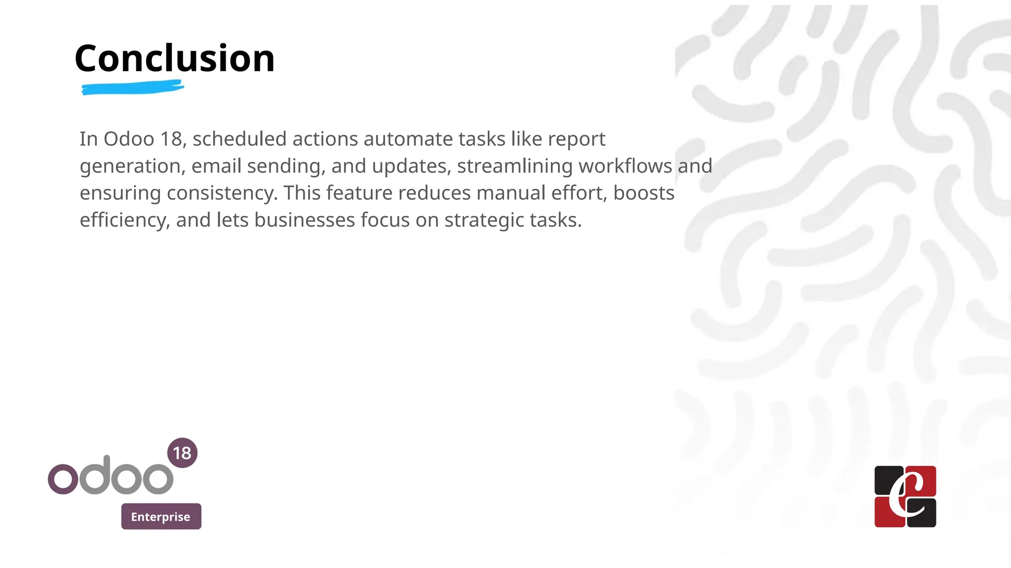 Enterprise
In Odoo 18, scheduled actions automate tasks like report
generation, email sending, and updates, streamlining workflows and
ensuring consistency. This feature reduces manual effort, boosts
efficiency, and lets businesses focus on strategic tasks.
Conclusion
 