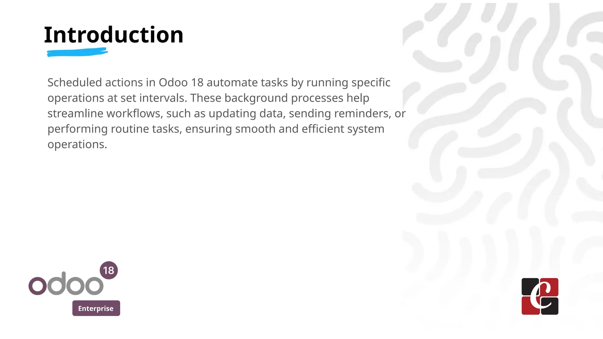 Enterprise
Scheduled actions in Odoo 18 automate tasks by running specific
operations at set intervals. These background processes help
streamline workflows, such as updating data, sending reminders, or
performing routine tasks, ensuring smooth and efficient system
operations.
Introduction
 