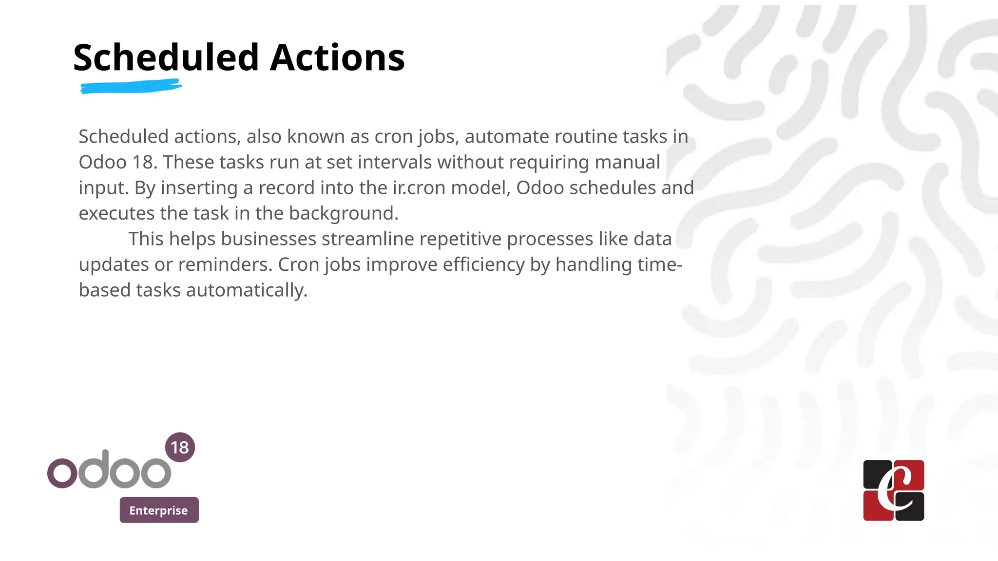 Enterprise
Scheduled actions, also known as cron jobs, automate routine tasks in
Odoo 18. These tasks run at set intervals without requiring manual
input. By inserting a record into the ir.cron model, Odoo schedules and
executes the task in the background.
This helps businesses streamline repetitive processes like data
updates or reminders. Cron jobs improve efficiency by handling time-
based tasks automatically.
Scheduled Actions
 