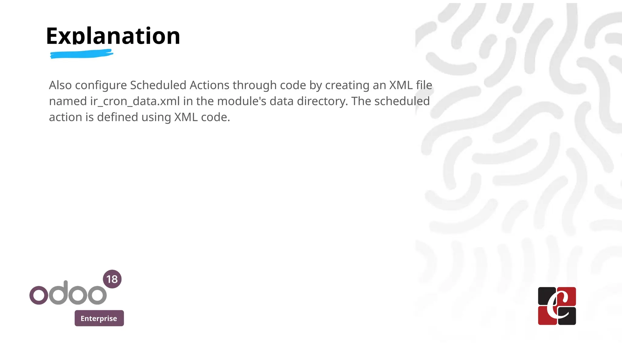 Enterprise
Also configure Scheduled Actions through code by creating an XML file
named ir_cron_data.xml in the module's data directory. The scheduled
action is defined using XML code.
Explanation
 
