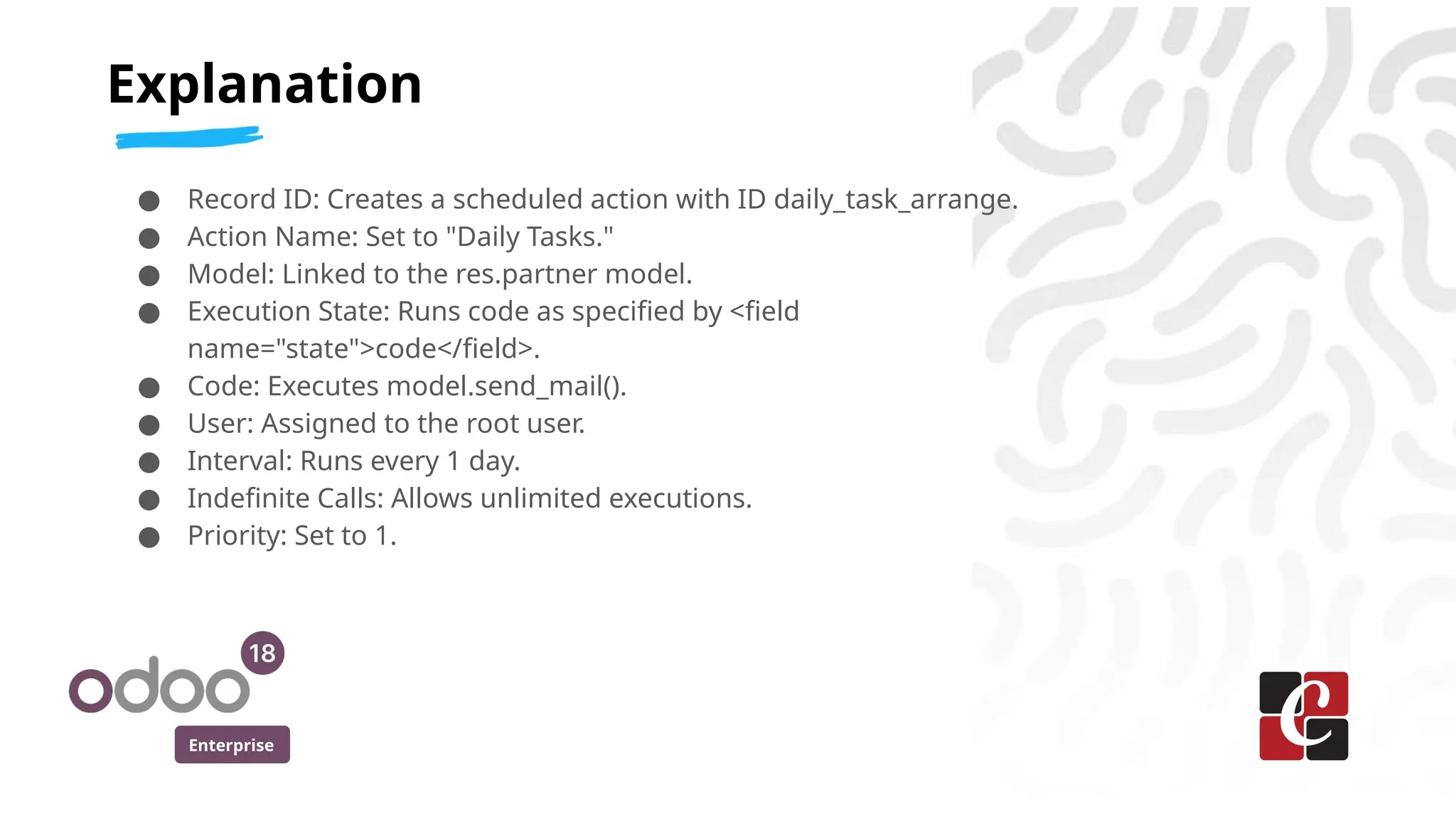 Enterprise
● Record ID: Creates a scheduled action with ID daily_task_arrange.
● Action Name: Set to "Daily Tasks."
● Model: Linked to the res.partner model.
● Execution State: Runs code as specified by <field
name="state">code</field>.
● Code: Executes model.send_mail().
● User: Assigned to the root user.
● Interval: Runs every 1 day.
● Indefinite Calls: Allows unlimited executions.
● Priority: Set to 1.
Explanation
 