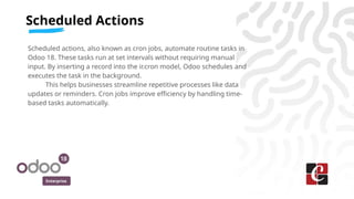 Enterprise
Scheduled actions, also known as cron jobs, automate routine tasks in
Odoo 18. These tasks run at set intervals...