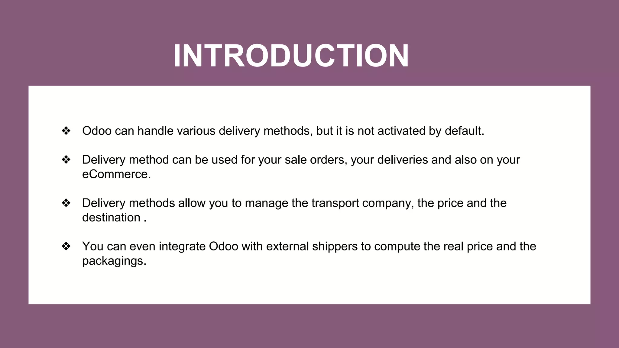 INTRODUCTION
❖ Odoo can handle various delivery methods, but it is not activated by default.
❖ Delivery method can be used for your sale orders, your deliveries and also on your
eCommerce.
❖ Delivery methods allow you to manage the transport company, the price and the
destination .
❖ You can even integrate Odoo with external shippers to compute the real price and the
packagings.