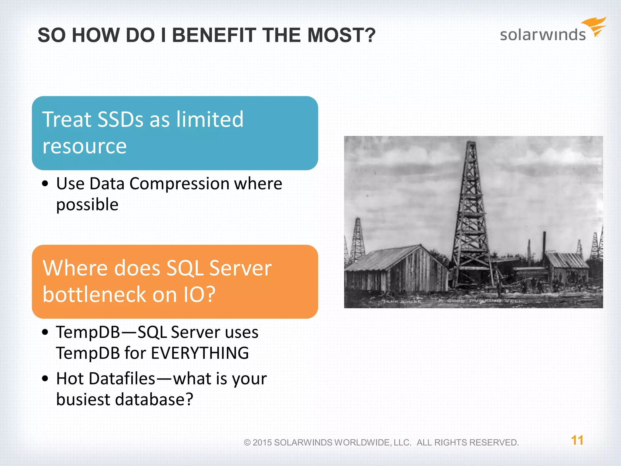 SO HOW DO I BENEFIT THE MOST? Treat SSDs as limited resource • Use Data Compression where possible Where does SQL Server bottleneck on IO? • TempDB—SQL Server uses TempDB for EVERYTHING • Hot Datafiles—what is your busiest database? 11© 2015 SOLARWINDS WORLDWIDE, LLC. ALL RIGHTS RESERVED. 