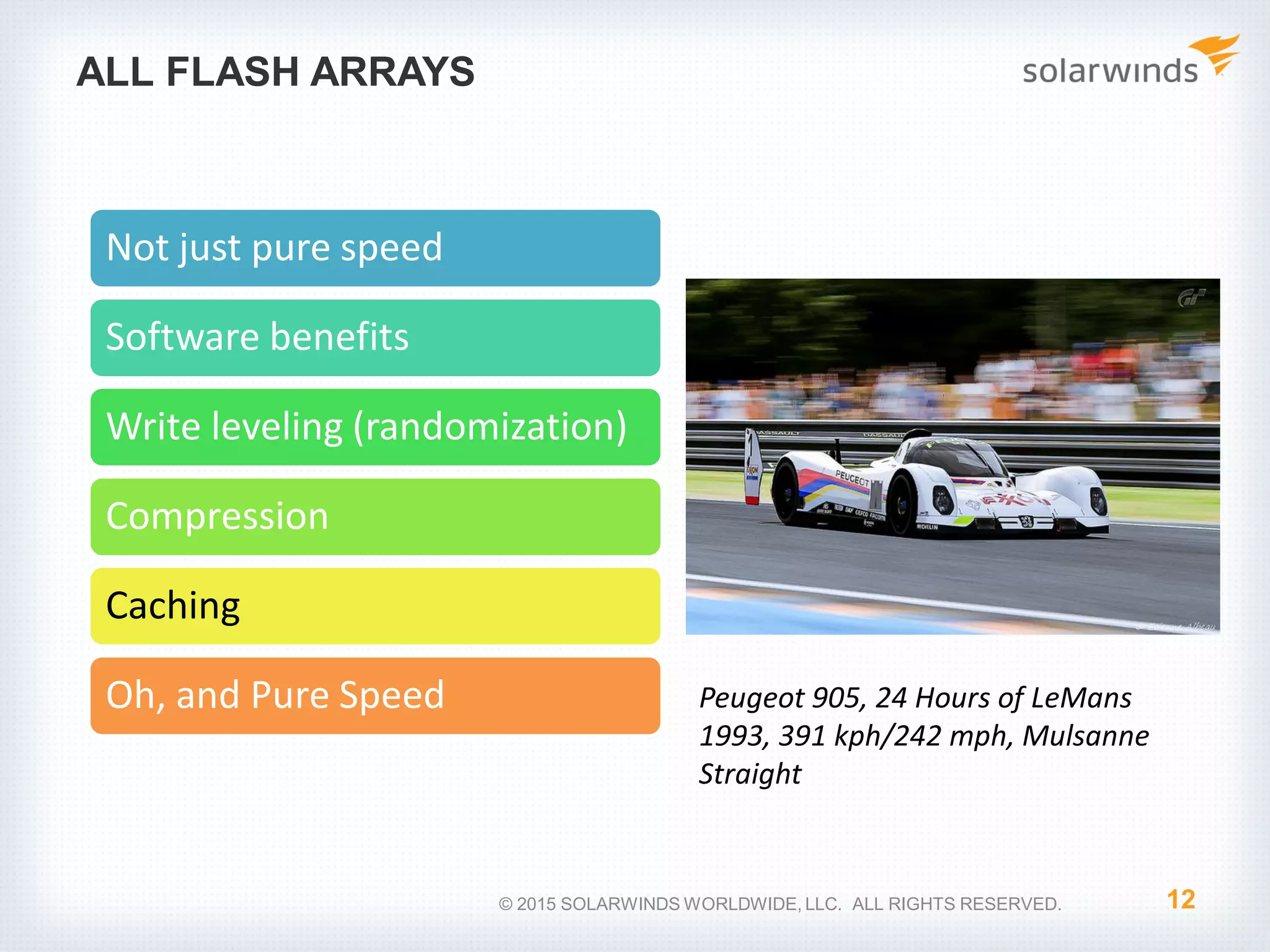 ALL FLASH ARRAYS 12© 2015 SOLARWINDS WORLDWIDE, LLC. ALL RIGHTS RESERVED. Not just pure speed Software benefits Write leveling (randomization) Compression Caching Oh, and Pure Speed Peugeot 905, 24 Hours of LeMans 1993, 391 kph/242 mph, Mulsanne Straight 