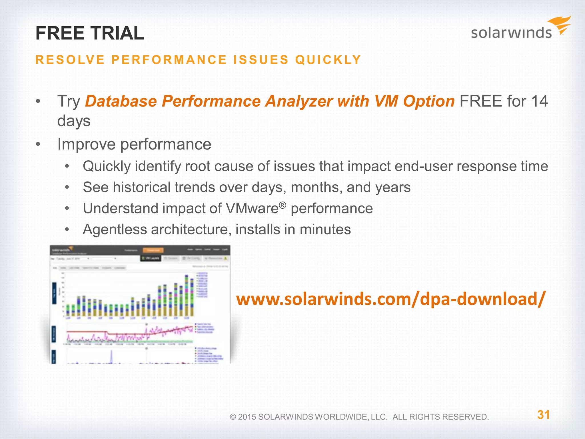 FREE TRIAL • Try Database Performance Analyzer with VM Option FREE for 14 days • Improve performance • Quickly identify root cause of issues that impact end-user response time • See historical trends over days, months, and years • Understand impact of VMware® performance • Agentless architecture, installs in minutes 31 RE S O LV E P E RFO RM ANCE I S S UE S Q UI CKLY © 2015 SOLARWINDS WORLDWIDE, LLC. ALL RIGHTS RESERVED. www.solarwinds.com/dpa-download/ 