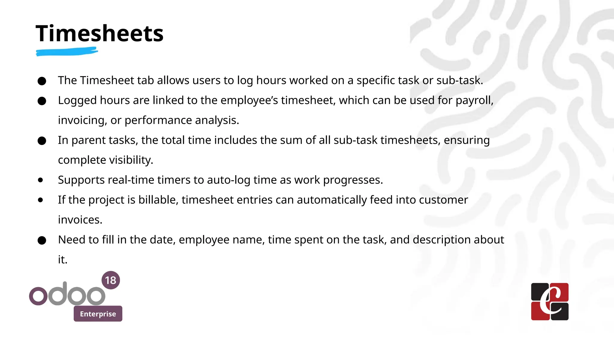 Enterprise
● The Timesheet tab allows users to log hours worked on a specific task or sub-task.
● Logged hours are linked to the employee’s timesheet, which can be used for payroll,
invoicing, or performance analysis.
● In parent tasks, the total time includes the sum of all sub-task timesheets, ensuring
complete visibility.
● Supports real-time timers to auto-log time as work progresses.
● If the project is billable, timesheet entries can automatically feed into customer
invoices.
● Need to fill in the date, employee name, time spent on the task, and description about
it.
Timesheets
 