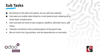 Enterprise
● By clicking on the add a line option, we can add new subtasks.
● Sub-tasks are smaller tasks linked to a main (parent) task, allowing us to
break down complex work.
● Each sub-task can have its own assignee, deadline, allocated hours, and
status.
● Subtasks contribute to the overall progress of the parent task.
● We can track time, log activities, and set dependencies on sub-tasks.
Sub Tasks
 