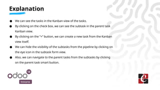 Enterprise
● We can see the tasks in the Kanban view of the tasks.
● By clicking on the check box, we can see the subtask in the parent task
Kanban view.
● By clicking on the “+” button, we can create a new task from the Kanban
view itself.
● We can hide the visibility of the subtasks from the pipeline by clicking on
the eye icon in the subtask form view.
● Also, we can navigate to the parent tasks from the subtasks by clicking
on the parent task smart button.
Explanation
 