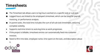 Enterprise
● The Timesheet tab allows users to log hours worked on a specific task or sub-task.
● Logged hours are linked to the employee’s timesheet, which can be used for payroll,
invoicing, or performance analysis.
● In parent tasks, the total time includes the sum of all sub-task timesheets, ensuring
complete visibility.
● Supports real-time timers to auto-log time as work progresses.
● If the project is billable, timesheet entries can automatically feed into customer
invoices.
● Need to fill in the date, employee name, time spent on the task, and description about
it.
Timesheets
 