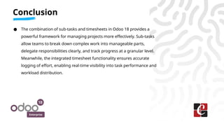 Enterprise
● The combination of sub-tasks and timesheets in Odoo 18 provides a
powerful framework for managing projects more effectively. Sub-tasks
allow teams to break down complex work into manageable parts,
delegate responsibilities clearly, and track progress at a granular level.
Meanwhile, the integrated timesheet functionality ensures accurate
logging of effort, enabling real-time visibility into task performance and
workload distribution.
Conclusion
 