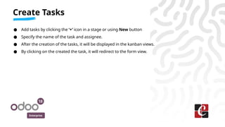 Enterprise
● Add tasks by clicking the ‘+’ icon in a stage or using New button
● Specify the name of the task and assignee.
● After the creation of the tasks, it will be displayed in the kanban views.
● By clicking on the created the task, it will redirect to the form view.
Create Tasks
 