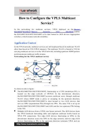 How to Configure the VPLS Multicast
Service?
In the networking for multicast services, VPLS deployed on the Huawei
MA5600T/MA5603T/Huawei SmartAx OLT MA5608T enables
the MA5600T/MA5603T/MA5608T to be dual homed to AGS devices (aggregation
switches), which ensures network reliability.
Application Context
In the VPLS network, multicast services are still deployed based on multicast VLAN
other than based on VSI (VPLS instance). The multicast VLAN is bound to VSI for
carrying multicast services over the VPLS network, including upstream IGMP packets
and downstream multicast traffic streams.
Networking for the VPLS multicast service
As shown in above figure
 The MA5600T/MA5603T/MA5608T, functioning as a UPE (underlayer PE), is
located on the edge network of HVPLS. In the downstream direction,
the MA5600T/MA5603T/MA5608T accesses multicast users through multicast
VLAN whose IGMP mode is proxy or snooping. In the upstream direction,
the MA5600T/MA5603T/MA5608T is dual homed to two AGS devices that
serve as SPEs (superstratum PEs) through two PWs. The same VSI is set up on
the MA5600T/MA5603T/MA5608T and AGS and the two upstream PWs belong
to the VSI.
 Multiple AGS devices form a VPLS core bearer network. The AGS devices learn
the VPLS multicast forwarding table and duplicate multicast traffic based on
VPLS PW connections. Two edge AGS devices functioning as SPEs in the
downstream direction access the UPE on the edge network, and two edge AGS
devices functioning as PEs in the upstream direction terminate VPLS and are
1
 