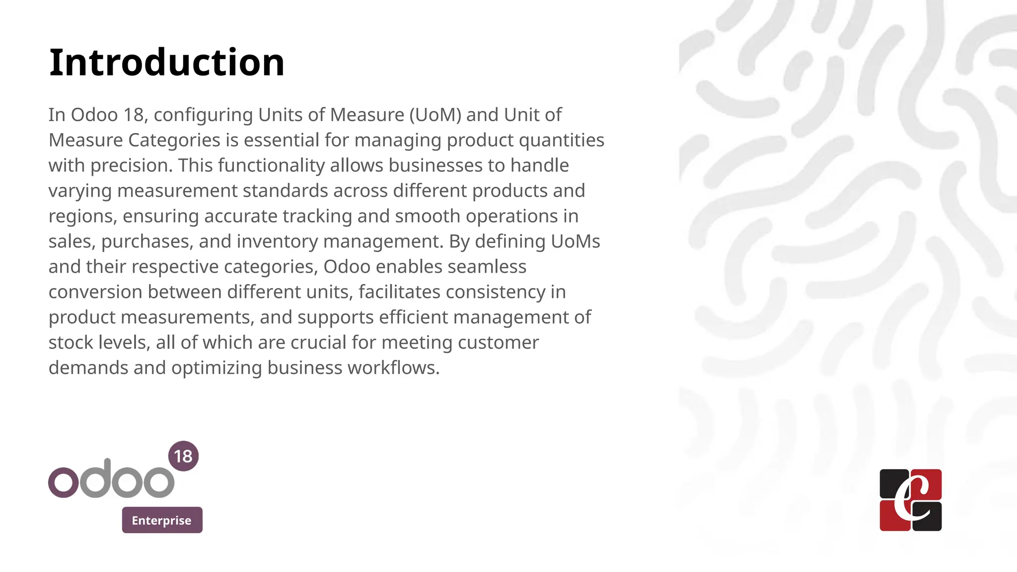 Enterprise
In Odoo 18, configuring Units of Measure (UoM) and Unit of
Measure Categories is essential for managing product quantities
with precision. This functionality allows businesses to handle
varying measurement standards across different products and
regions, ensuring accurate tracking and smooth operations in
sales, purchases, and inventory management. By defining UoMs
and their respective categories, Odoo enables seamless
conversion between different units, facilitates consistency in
product measurements, and supports efficient management of
stock levels, all of which are crucial for meeting customer
demands and optimizing business workflows.
Introduction
 