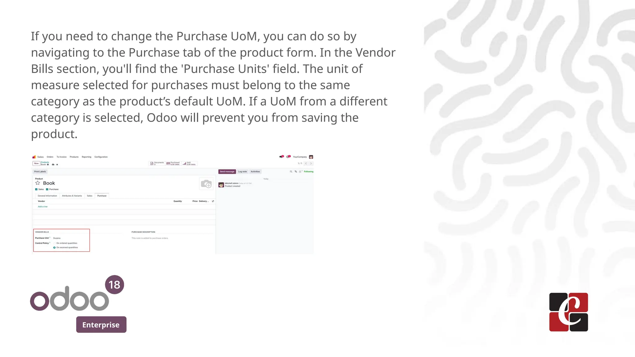 Enterprise
If you need to change the Purchase UoM, you can do so by
navigating to the Purchase tab of the product form. In the Vendor
Bills section, you'll find the 'Purchase Units' field. The unit of
measure selected for purchases must belong to the same
category as the product’s default UoM. If a UoM from a different
category is selected, Odoo will prevent you from saving the
product.
 