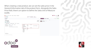 Enterprise
When creating a new product, we can set the sales price in the
General Information tab of the product form. Alongside the Sales
Price field, there's an option to define the Sales Unit of Measure
(UoM).
 